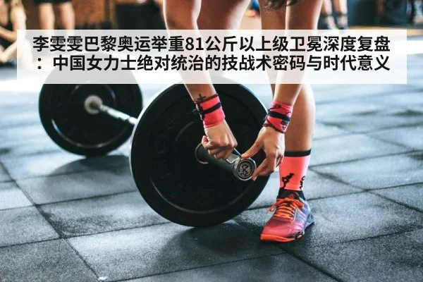 李雯雯巴黎奥运举重81公斤以上级卫冕深度复盘：中国女力士绝对统治的技战术密码与时代意义