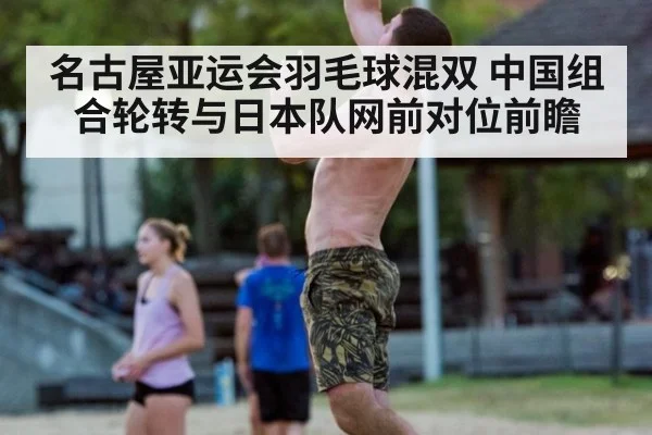 名古屋亚运会羽毛球混双 中国组合轮转与日本队网前对位前瞻（jiuyouhui）