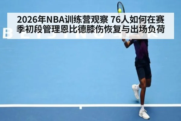 2026年NBA训练营观察 76人如何在赛季初段管理恩比德膝伤恢复与出场负荷（jiuyouhui）