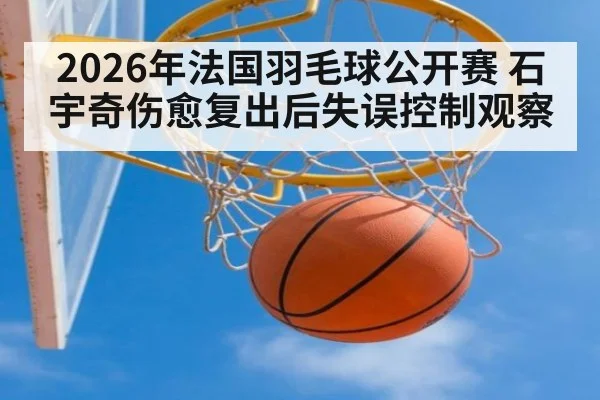 2026年法国羽毛球公开赛 石宇奇伤愈复出后失误控制观察（jiuyouhui）